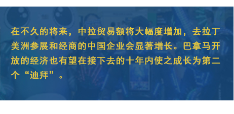在不(bù)久的(de)将來(lái)，中拉貿易額将大(dà)幅度增加，去(qù)拉丁美(měi)洲參展和(hé)經商的(de)中國(guó)企業(yè)會(huì)顯著增長(cháng)。巴拿(ná)馬開(kāi)放(fàng)的(de)經濟也(yě)有(yǒu)望在接下(xià)去(qù)的(de)十年(nián)內(nèi)使之成長(cháng)為(wèi)第二個(gè)“迪拜”。