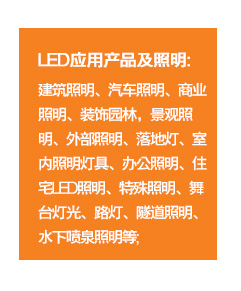 	LED應用(yòng)産品及照(zhào)明(míng)：建築照(zhào)明(míng)、汽車(chē)照(zhào)明(míng)、商業(yè)照(zhào)明(míng)、裝飾園林(lín)，景觀照(zhào)明(míng)、外(wài)部照(zhào)明(míng)、落地(dì)燈、室內(nèi)照(zhào)明(míng)燈具、辦公照(zhào)明(míng)、住宅LED照(zhào)明(míng)、特殊照(zhào)明(míng)、舞(wǔ)台燈光(guāng)、路(lù)燈、隧道(dào)照(zhào)明(míng)、水(shuǐ)下(xià)噴泉照(zhào)明(míng)等；